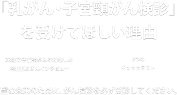 「乳がん・子宮頸がん検診」を受けてほしい理由　23歳で子宮頸がんを経験した阿南里恵さんインタビュー × 8つのチェックテスト　望む未来のために、がん検診を必ず受診してください。