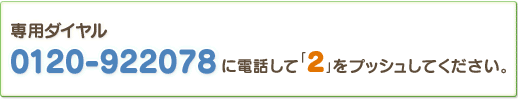 専用ダイヤル：0120-922078に電話して「2」をプッシュしてください。